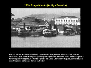 125 - Praça Mauá - (Antiga Prainha)




Fim do Século XIX - Local onde foi construida a Praça Mauá. Vê-se no cais, barcas
atracadas, que conduziam passageiros para o porto de Barão de Mauá onde se ligava à
ferrovia para Petrópolis. Ao fundo o prédio do Liceu Literário Português, demolido para
construção do edfício do Jornal "A Noite".
 