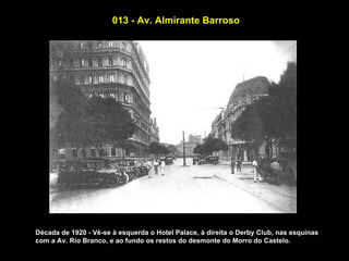 013 - Av. Almirante Barroso




Década de 1920 - Vê-se à esquerda o Hotel Palace, à direita o Derby Club, nas esquinas
com a Av. Rio Branco, e ao fundo os restos do desmonte do Morro do Castelo.
 