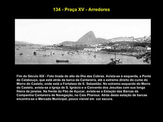 134 - Praça XV - Arredores




Fim do Século XIX - Foto tirada do alto da Ilha das Cobras. Avista-se à esquerda, a Ponta
do Calabouço, que está atrás da barca da Cantareira, até o extremo direito do cume do
Morro do Castelo, onde está a Fortaleza de S. Sebastião. No extremo esquerdo do Morro
do Castelo, avista-se a Igreja de S. Ignácio e o Convento dos Jesuitas com sua longa
fileira de janelas. Na frente do Pão de Açucar, avista-se a Estação das Barcas da
Companhia Cantareira de Navegação, no Cais Pharoux. Atrás desta estação de barcas
encontra-se o Mercado Municipal, pouco visível em cor escura.
 