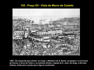 135 - Praça XV - Vista do Morro do Castelo




1865 - Da esquerda para direita: ao longe, o Mosteiro de S. Bento, as Igrejas e o Convento
do Carmo, o Arco do Teles e, no extremo direito, a Igreja de S. José. Ao largo, a Ilha das
Cobras, ainda sem a ponte que a liga ao continente.
 