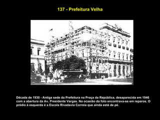 137 - Prefeitura Velha




Década de 1930 - Antiga sede da Prefeitura na Praça da República, desaparecida em 1946
com a abertura da Av. Presidente Vargas. Na ocasião da foto encontrava-se em reparos. O
prédio à esquerda é a Escola Rivadavia Correia que ainda está de pé.
 