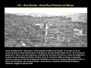 141 - Rua Direita - Atual Rua Primeiro de Março




Início do Século XX - Vista para o norte tomada do Morro do Castelo. A rua que se vê no
centro da foto é a Rua Direita (atual 1o de Março). Do lado direito desta rua se vê as torres da
Igreja de S. José e, do lado esquerdo, o telhado do Convento do Carmo, a torre da antiga Sé e
as duas torres da Igreja da Ordem Terceira de N. S. do Carmo. Mais ao longe, à esquerda,
nota-se a cúpula e as torres da Igreja da Candelária. O morro no extremo esquerdo da foto é o
Morro da Conceição. No extremo direito, encontra-se o Chafariz da Pirâmide de Mestre
Valentim, erigido no Século XVII.
 