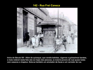 142 - Rua Frei Caneca




Início do Século XX - Além do quiosque, que vendia bebidas, cigarros e guloseimas baratas,
o mais notável nesta foto são os trajes das pessoas, (a maioria jovens de rua) quase todas
com casacos e chapéus. Nota-se também um amolador de facas e um varredor de rua.
 