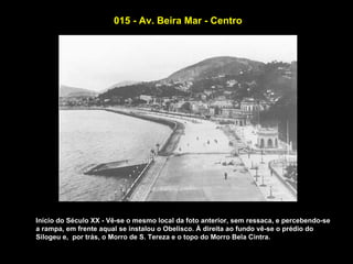 015 - Av. Beira Mar - Centro




Início do Século XX - Vê-se o mesmo local da foto anterior, sem ressaca, e percebendo-se
a rampa, em frente aqual se instalou o Obelisco. À direita ao fundo vê-se o prédio do
Silogeu e, por trás, o Morro de S. Tereza e o topo do Morro Bela Cintra.
 