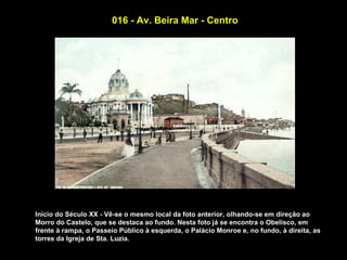 016 - Av. Beira Mar - Centro




Início do Século XX - Vê-se o mesmo local da foto anterior, olhando-se em direção ao
Morro do Castelo, que se destaca ao fundo. Nesta foto já se encontra o Obelisco, em
frente à rampa, o Passeio Público à esquerda, o Palácio Monroe e, no fundo, à direita, as
torres da Igreja de Sta. Luzia.
 