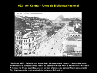 022 - Av. Central - Antes da Biblioteca Nacional




Década de 1900 - Esta vista na altura da R. da Assembléia, mostra o Morro do Castelo
ainda intacto e os locais ainda vazios da Escola de Belas Artes e da Biblioteca Nacional.
A fumaça no fim da avenida parecem ser das chaminés da companhia de saneamento
City Improvements, contratada ainda no tempo do Império.
 