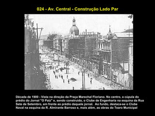024 - Av. Central - Construção Lado Par




Década de 1900 - Vista na direção da Praça Marechal Floriano. No centro, a cúpula do
prédio do Jornal "O Paiz" e, sendo construido, o Clube de Engenharia na esquina da Rua
Sete de Setembro, em frente ao prédio daquele jornal. Ao fundo, destaca-se o Clube
Naval na esquina da R. Almirante Barroso e, mais além, as obras do Tearo Municipal
 