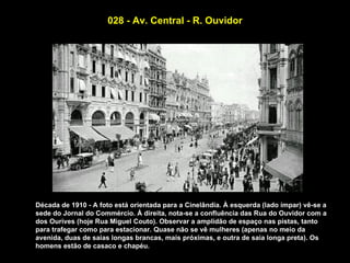 028 - Av. Central - R. Ouvidor




Década de 1910 - A foto está orientada para a Cinelândia. À esquerda (lado ímpar) vê-se a
sede do Jornal do Commércio. À direita, nota-se a confluência das Rua do Ouvidor com a
dos Ourives (hoje Rua Miguel Couto). Observar a amplidão de espaço nas pistas, tanto
para trafegar como para estacionar. Quase não se vê mulheres (apenas no meio da
avenida, duas de saias longas brancas, mais próximas, e outra de saia longa preta). Os
homens estão de casaco e chapéu.
 