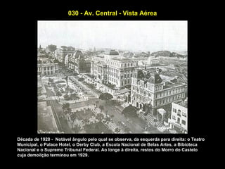 030 - Av. Central - Vista Aérea




Década de 1920 - Notável ângulo pelo qual se observa, da esquerda para direita: o Teatro
Municipal, o Palace Hotel, o Derby Club, a Escola Nacional de Belas Artes, a Bibioteca
Nacional e o Supremo Tribunal Federal. Ao longe à direita, restos do Morro do Castelo
cuja demoilção terminou em 1929.
 
