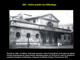004 - Velho prédio da Alfândega




Década de 1930 - O edifício, onde hoje funciona a Casa França-Brasil, já foi palco de alguns
eventos importantes de nossa história. Mandado erguer em 1819 por D. João VI, projeto do
arquiteto Grandjean de Montigny, integrante da Missão Artística Francesa de 1816.
 