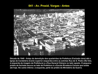 041 - Av. Presid. Vargas - Antes




Década de 1940 - Antes da demolição dos quarteirões da Prefeitura (Fachada clara) até a
Igreja da Candelária (Canto superior esquerdo) entre as extintas Rua de S. Pedro (Na foto,
à esquerda da imagem da Prefeitura) e a Rua General Câmara no lado oposto. O pequeno
prédio de fachada escura ao lado da Prefeitura é a Escola Rivadavia Correia que existe
até hoje. No canto inferior, à esquerda, parte do prédio do Ministério da Guerra.
 