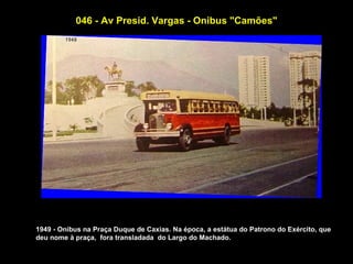 046 - Av Presid. Vargas - Onibus "Camões"




1949 - Onibus na Praça Duque de Caxias. Na época, a estátua do Patrono do Exército, que
deu nome à praça, fora transladada do Largo do Machado.
 