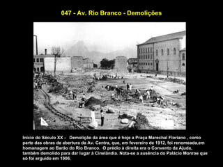 047 - Av. Rio Branco - Demolições




Início do Século XX - Demolição da área que é hoje a Praça Marechal Floriano , como
parte das obras de abertura da Av. Centra, que, em fevereiro de 1912, foi renomeada,em
homanagem ao Barão do Rio Branco. O prédio à direita era o Convento da Ajuda,
também demolido para dar lugar à Cinelândia. Nota-se a ausência do Palácio Monroe que
só foi erguido em 1906.
 