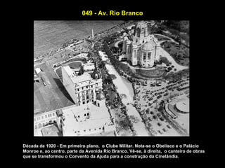049 - Av. Rio Branco




Década de 1920 - Em primeiro plano, o Clube Militar. Nota-se o Obelisco e o Palácio
Monroe e, ao centro, parte da Avenida Rio Branco. Vê-se, à direita, o canteiro de obras
que se transformou o Convento da Ajuda para a construção da Cinelândia.
 