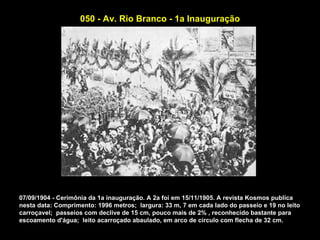 050 - Av. Rio Branco - 1a Inauguração




07/09/1904 - Cerimônia da 1a inauguração. A 2a foi em 15/11/1905. A revista Kosmos publica
nesta data: Comprimento: 1996 metros; largura: 33 m, 7 em cada lado do passeio e 19 no leito
carroçavel; passeios com declive de 15 cm, pouco mais de 2% , reconhecido bastante para
escoamento d'água; leito acarroçado abaulado, em arco de círculo com flecha de 32 cm.
 