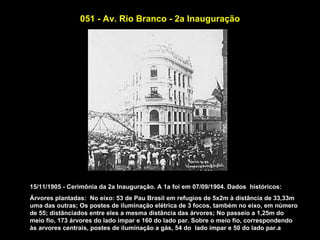 051 - Av. Rio Branco - 2a Inauguração




15/11/1905 - Cerimônia da 2a Inauguração. A 1a foi em 07/09/1904. Dados históricos:
Árvores plantadas: No eixo: 53 de Pau Brasil em refugios de 5x2m à distância de 33,33m
uma das outras; Os postes de iluminação elétrica de 3 focos, também no eixo, em número
de 55; distânciados entre eles a mesma distância das árvores; No passeio a 1,25m do
meio fio, 173 árvores do lado impar e 160 do lado par. Sobre o meio fio, correspondendo
às arvores centrais, postes de iluminação a gás, 54 do lado impar e 50 do lado par.a
 