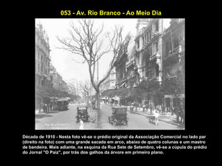 053 - Av. Rio Branco - Ao Meio Dia




Década de 1910 - Nesta foto vê-se o prédio original da Associação Comercial no lado par
(direito na foto) com uma grande sacada em arco, abaixo de quatro colunas e um mastro
de bandeira. Mais adiante, na esquina da Rua Sete de Setembro, vê-se a cúpula do prédio
do Jornal "O Paiz", por trás dos galhos da árvore em primeiro plano.
 