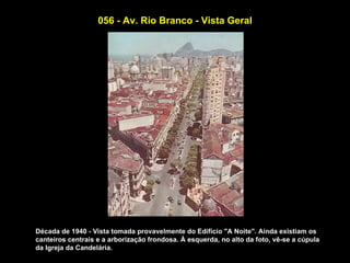 056 - Av. Rio Branco - Vista Geral




Década de 1940 - Vista tomada provavelmente do Edifício "A Noite". Ainda existiam os
canteiros centrais e a arborização frondosa. À esquerda, no alto da foto, vê-se a cúpula
da Igreja da Candelária.
 