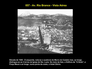 057 - Av. Rio Branco - Vista Aérea




Década de 1940 - À esquerda, nota-se a ausência do Morro do Castelo mas, ao longe,
distingue-se as 2 torres da Igreja de Sta. Luzia. No meio da foto, o Edifício de "A Noite", a
Praça Mauá e ao longe, numa ponta da costa, o Hotel Glória.
 