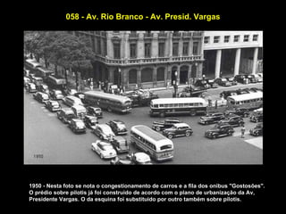 058 - Av. Rio Branco - Av. Presid. Vargas




1950 - Nesta foto se nota o congestionamento de carros e a fila dos onibus "Gostosões".
O prédio sobre pilotis já foi construido de acordo com o plano de urbanização da Av,
Presidente Vargas. O da esquina foi substituido por outro também sobre pilotis.
 