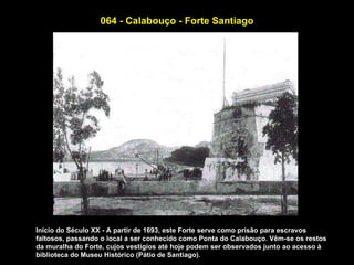 064 - Calabouço - Forte Santiago




Início do Século XX - A partir de 1693, este Forte serve como prisão para escravos
faltosos, passando o local a ser conhecido como Ponta do Calabouço. Vêm-se os restos
da muralha do Forte, cujos vestígios até hoje podem ser observados junto ao acesso à
biblioteca do Museu Histórico (Pátio de Santiago).
 