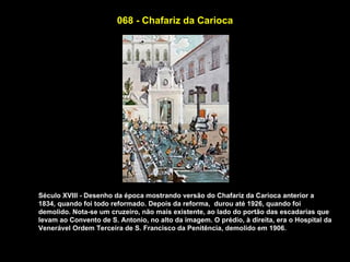 068 - Chafariz da Carioca




Século XVIII - Desenho da época mostrando versão do Chafariz da Carioca anterior a
1834, quando foi todo reformado. Depois da reforma, durou até 1926, quando foi
demolido. Nota-se um cruzeiro, não mais existente, ao lado do portão das escadarias que
levam ao Convento de S. Antonio, no alto da imagem. O prédio, à direita, era o Hospital da
Venerável Ordem Terceira de S. Francisco da Penitência, demolido em 1906.
 