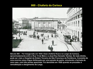 069 - Chafariz da Carioca




Século XIX - Foi inaugurado em 1834. Esse chafariz ficava no Largo da Carioca,
aproximadamente entre a Rua 13 de Maio e a atual Rua Senador Dantas. Do lado direito,
pode ser visto o Hospital da Ordem Terceira de São Francisco da Penitência. Consistia de
uma enorme caixa d'água disfarçada por uma parede de pedra, simulando a fachada de
uma casa, com três portas aparentes. Foi demolido em 1926 quando se procedeu à
remodelação e alargamento do Largo.
 