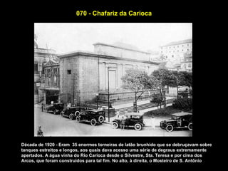 070 - Chafariz da Carioca




Década de 1920 - Eram 35 enormes torneiras de latão brunhido que se debruçavam sobre
tanques estreitos e longos, aos quais dava acesso uma série de degraus extremamente
apertados. A água vinha do Rio Carioca desde o Silvestre, Sta. Teresa e por cima dos
Arcos, que foram construidos para tal fim. No alto, à direita, o Mosteiro de S. Antônio
 