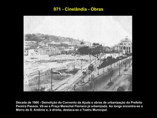071 - Cinelândia - Obras




Década de 1900 - Demolição do Convento da Ajuda e obras de urbanização do Prefeito
Pereira Passos. Vê-se a Praça Marechal Floriano já urbanizada. Ao longe encontra-se o
Morro de S. Antônio e, à direita, destaca-se o Teatro Municipal.
 