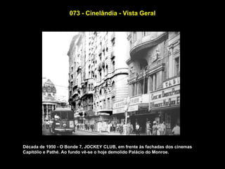 073 - Cinelândia - Vista Geral




Década de 1950 - O Bonde 7, JOCKEY CLUB, em frente às fachadas dos cinemas
Capitólio e Pathé. Ao fundo vê-se o hoje demolido Palácio do Monroe.
 