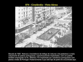 074 - Cinelândia - Vista Aérea




Década de 1920 - Nota-se a inexistência de tráfego de viaturas e de pedestres e o belo
calçamento de pedras portuguesas, caprichosamente implantadas, com um padrão
também empregado na Av. Atlântica. Foi implantada por calceteiros portugueses com
pedras vindas de Portugal. Posteriormente é que este tipo de pedra foi encontrada aqui.
 