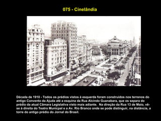 075 - Cinelândia




Década de 1910 - Todos os prédios vistos à esquerda foram construidos nos terrenos do
antigo Convento da Ajuda até a esquina da Rua Alcindo Guanabara, que os separa do
prédio da atual Câmara Legislativa visto mais adiante. Na direção da Rua 13 de Maio, vê-
se à direita do Teatro Municpal e a Av. Rio Branco onde se pode distinguir, na distância, a
torre do antigo prédio do Jornal do Brasil.
 
