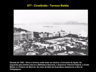 077 - Cinelândia - Terreno Baldio




Década de 1920 - Vê-se o terreno onde antes se situava o Convento da Ajuda. Da
esquerda para direita nota-se a Biblioteca Nacional, o Supremo Tribunal Federal, o Clube
Militar e o Palácio do Monroe. No meio da Baia de Guanabara destaca-se a Ilha de
Villegaignon.
 