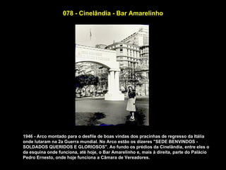 078 - Cinelândia - Bar Amarelinho




1946 - Arco montado para o desfile de boas vindas dos pracinhas de regresso da Itália
onde lutaram na 2a Guerra mundial. No Arco estão os dizeres "SEDE BENVINDOS -
SOLDADOS QUERIDOS E GLORIOSOS". Ao fundo os prédios da Cinelândia, entre eles o
da esquina onde funciona, até hoje, o Bar Amarelinho e, mais à direita, parte do Palácio
Pedro Ernesto, onde hoje funciona a Câmara de Vereadores.
 