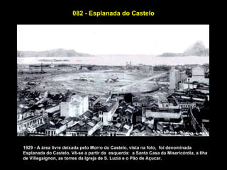 082 - Esplanada do Castelo




1929 - A área livre deixada pelo Morro do Castelo, vista na foto, foi denominada
Esplanada do Castelo. Vê-se a partir da esquerda: a Santa Casa da Misericórdia, a Ilha
de Villegaignon, as torres da Igreja de S. Luzia e o Pão de Açucar.
 