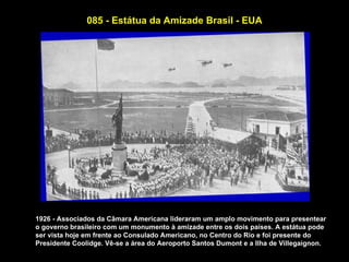 085 - Estátua da Amizade Brasil - EUA




1926 - Associados da Câmara Americana lideraram um amplo movimento para presentear
o governo brasileiro com um monumento à amizade entre os dois países. A estátua pode
ser vista hoje em frente ao Consulado Americano, no Centro do Rio e foi presente do
Presidente Coolidge. Vê-se a área do Aeroporto Santos Dumont e a Ilha de Villegaignon.
 