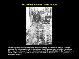 087 - Hotel Avenida - Vista do Alto




Década de 1950 - Nota-se a pista de rolamento já sem os canteiros, árvores e postes
centrais. Em primeiro plano, à direita, vê-se o Hotel Avenida, e em seguida, o prédio do
Clube Naval, os fundos do Teatro Municipal e, na distância, o Prédio do Bar Amarelinho e
o Palácio Monroe.À esquerda,avista-se o Edifício Marquês do Herval na esquina da Av.
Almirante Barroso.
 