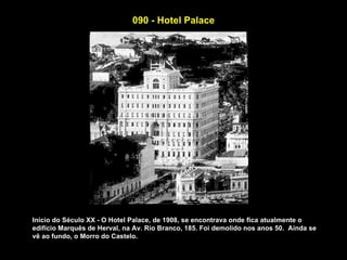 090 - Hotel Palace




Início do Século XX - O Hotel Palace, de 1908, se encontrava onde fica atualmente o
edifício Marquês de Herval, na Av. Rio Branco, 185. Foi demolido nos anos 50. Ainda se
vê ao fundo, o Morro do Castelo.
 