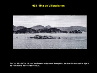 093 - Ilha de Villegaignon




Fim do Século XIX - A ilha ainda sem o aterro do Aeroporto Santos Dumont que a ligaria
ao continente na década de 1920.
 