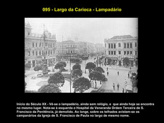 095 - Largo da Carioca - Lampadário




Início do Século XX - Vê-se o lampadário, ainda sem relógio, e que ainda hoje se encontra
no mesmo lugar. Nota-se à esquerda o Hospital da Veneranda Ordem Terceira de S.
Francisco da Penitência, já demolido. Ao longe, sobre os telhados avistam-se os
campanários da Igreja de S. Francisco de Paula no largo de mesmo nome.
 