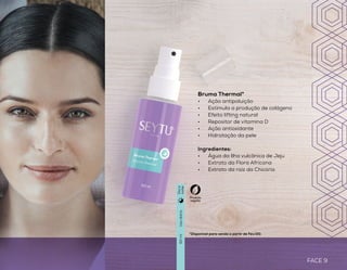 FACE 9
HIDRATAÇÃO
Bruma Thermal*
•	 Ação antipoluição
•	 Estimula a produção de colágeno
•	 Efeito lifting natural
•	 Repositor de vitamina D
•	 Ação antioxidante
•	 Hidratação da pele
Ingredientes:
•	 Água da Ilha vulcânica de Jeju
•	 Extrato da Flora Africana
•	 Extrato da raiz da ChicóriaHidratante Facial Dia e Noite*
•	 Para todos os tipos de pele
•	 Auxilia na manutenção dos
níveis de colágeno
•	 Rápida absorção
•	 Fórmula leve e refrescante
Ingredientes:
•	 Ácido Hialurônico
•	 Vitamina E
•	 Niacinamida
para todos
FACE 8
Usodiário
Usodiário
50g
60ml
Produto
vegano
Produto
veganoDiae
noite
Diae
noite
*Disponível para venda a partir de Fev/20. *Disponível para venda a partir de Fev/20.
 