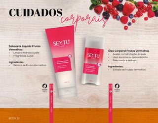 BODY 13
CUIDADOS
corporais
BODY 12
Usodiário
Usodiário
Usodiário
200ml
150ml
200g
Óleo Corporal Frutas Vermelhas
•	 Auxilia na hidratação da pele
•	 Usar durante ou após o banho
•	 Pele macia e sedosa
Ingredientes:
•	 Extrato de Frutas Vermelhas
Sabonete Líquido Frutas
Vermelhas
•	 Limpa e hidrata a pele
•	 Fragrância suave
Ingredientes:
•	 Extrato de Frutas Vermelhas
Creme Para Mãos
Antisséptico Frutas
Vermelhas
•	 Hidrata e elimina as
bactérias
•	 Rápida absorção
•	 Elasticidade e firmeza
da pele
Ingredientes:
•	 Ácido Hialurônico
•	 Óleo de Semente de Uva
•	 Manteiga de Karitê
Hidratante Desodorante Iluminador
Corporal Frutas Vermelhas
•	 Pele iluminada e radiante
•	 Textura leve
•	 Fácil de espalhar
•	 Rápida absorção
Ingredientes:
•	 Micropartículas Iluminadoras
•	 Extrato de Frutas Vermelhas
Produto
vegano
Produto
vegano
Produto
vegano
Produto
vegano
Diae
noite
Diae
noite
Diae
noite
Uso diário50 g
Dia e
noite
 