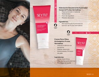 BODY 13
CUIDADOS
corporais
BODY 12
Usodiário
Usodiário
Usodiário
200ml
150ml
200g
Óleo Corporal Frutas Vermelhas
•	 Auxilia na hidratação da pele
•	 Usar durante ou após o banho
•	 Pele macia e sedosa
Ingredientes:
•	 Extrato de Frutas Vermelhas
Sabonete Líquido Frutas
Vermelhas
•	 Limpa e hidrata a pele
•	 Fragrância suave
Ingredientes:
•	 Extrato de Frutas Vermelhas
Creme Para Mãos
Antisséptico Frutas
Vermelhas
•	 Hidrata e elimina as
bactérias
•	 Rápida absorção
•	 Elasticidade e firmeza
da pele
Ingredientes:
•	 Ácido Hialurônico
•	 Óleo de Semente de Uva
•	 Manteiga de Karitê
Hidratante Desodorante Iluminador
Corporal Frutas Vermelhas
•	 Pele iluminada e radiante
•	 Textura leve
•	 Fácil de espalhar
•	 Rápida absorção
Ingredientes:
•	 Micropartículas Iluminadoras
•	 Extrato de Frutas Vermelhas
Produto
vegano
Produto
vegano
Produto
vegano
Produto
vegano
Diae
noite
Diae
noite
Diae
noite
Uso diário50 g
Dia e
noite
 
