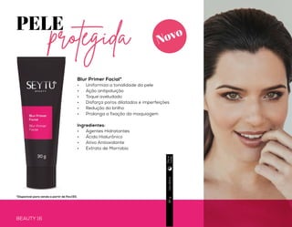 PELE
Blur Primer Facial*
•	 Uniformiza a tonalidade da pele
•	 Ação antipoluição
•	 Toque aveludado
•	 Disfarça poros dilatados e imperfeições
•	 Redução do brilho
•	 Prolonga a fixação da maquiagem
Ingredientes:
•	 Agentes Hidratantes
•	 Ácido Hialurônico
•	 Ativo Antioxidante
•	 Extrato de Marrobio
protegida
BEAUTY 16
Usodiário
Usodiário
30g
3g
BEAUTY 17
PELE
impecável
Corretivo em bastão
•	 Disfarça as imperfeições
(olheiras, manchas e acne)
•	 Fácil aplicação
•	 Acabamento sedoso e macio
•	 Pode ser usado como
contorno
Ingredientes:
•	 Microesferas de silicone
Hazelnut
Almond
Macadamia
Produto
veganoDiae
noite
Diae
noite
Novo Novo
*Disponível para venda a partir de Fev/20.
 