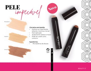 PELE
Blur Primer Facial*
•	 Uniformiza a tonalidade da pele
•	 Ação antipoluição
•	 Toque aveludado
•	 Disfarça poros dilatados e imperfeições
•	 Redução do brilho
•	 Prolonga a fixação da maquiagem
Ingredientes:
•	 Agentes Hidratantes
•	 Ácido Hialurônico
•	 Ativo Antioxidante
•	 Extrato de Marrobio
protegida
BEAUTY 16
Usodiário
Usodiário
30g
3g
BEAUTY 17
PELE
impecável
Corretivo em bastão
•	 Disfarça as imperfeições
(olheiras, manchas e acne)
•	 Fácil aplicação
•	 Acabamento sedoso e macio
•	 Pode ser usado como
contorno
Ingredientes:
•	 Microesferas de silicone
Hazelnut
Almond
Macadamia
Produto
veganoDiae
noite
Diae
noite
Novo Novo
*Disponível para venda a partir de Fev/20.
 