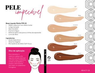 Base Líquida Matte FPS 15
•	 Média cobertura com efeito matte
•	 Longa duração
•	 Não transfere
•	 À prova d’água
•	 Disfarce óptico dos poros e linhas de expressão
•	 Livre de óleos
Ingredientes:
•	 Ácido Hialurônico
•	 Glicerina Vegetal
•	 Microesferas de efeito Soft Focus
BEAUTY 18 BEAUTY 19
PELE
Usodiário30ml
Produto
vegano
Light
Beige
Mocha
Honey
Cinnamon
Cocoa
Diae
noite
Dica de aplicação
Para intensificar a
cobertura, aplique uma
segunda camada antes que
a primeira seque totalmente.
Lembre-se de espalhar o
produto uniformemente
para obter um acabamento
homogêneo.
Novo
impecável
 