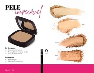 BEAUTY 20 BEAUTY 21
PELE
impecável
Pó Translúcido
•	 Auxilia no controle da oleosidade
•	 Para todos os tons de pele
•	 Textura leve
•	 Ideal para finalizar a maquiagem
Ingredientes:
•	 Acetato de Vitamina E
Produto
vegano
Produto
vegano
Usodiário9g
Usodiário8g
Beige
Honey
Light
Cinnamon
Diae
noite
Diae
noite
Novo
Pó Compacto
•	 Acabamento natural
•	 Pele radiante ao longo do dia
•	 Produto micronizado
Ingredientes
•	 Vitamina B5
•	 Agentes Antioxidantes
 
