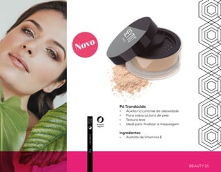 BEAUTY 20 BEAUTY 21
PELE
impecável
Pó Translúcido
•	 Auxilia no controle da oleosidade
•	 Para todos os tons de pele
•	 Textura leve
•	 Ideal para finalizar a maquiagem
Ingredientes:
•	 Acetato de Vitamina E
Produto
vegano
Produto
vegano
Usodiário9g
Usodiário8g
Beige
Honey
Light
Cinnamon
Diae
noite
Diae
noite
Novo
Pó Compacto
•	 Acabamento natural
•	 Pele radiante ao longo do dia
•	 Produto micronizado
Ingredientes
•	 Vitamina B5
•	 Agentes Antioxidantes
 
