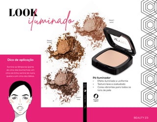BEAUTY 22 BEAUTY 23
LOOK
iluminado
Blush Compacto
•	 Textura ultrafina
•	 Alta cobertura
•	 Produto micronizado
Pó Iluminador
•	 Efeito iluminado e uniforme
•	 Textura leve e aveludada
•	 Cores vibrantes para todos os
tons de pele
Dica de aplicação
Ilumine as têmporas (parte
de cima das bochechas), em
cima da linha central do nariz,
queixo e em cima dos lábios.
Produto
vegano
Produto
vegano
Usodiário5g
Usodiário5g
Plum
Apricot
Peach
Desert
sunset
Desert
rose
Desert
sand
Diae
noite
Diae
noite
 