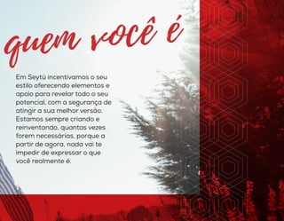 Em Seytú incentivamos o seu
estilo oferecendo elementos e
apoio para revelar todo o seu
potencial, com a segurança de
atingir a sua melhor versão.
Estamos sempre criando e
reinventando, quantas vezes
forem necessárias, porque a
partir de agora, nada vai te
impedir de expressar o que
você realmente é.
 